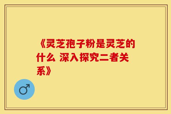 《灵芝孢子粉是灵芝的什么 深入探究二者关系》