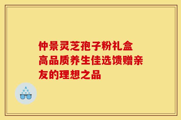 仲景灵芝孢子粉礼盒 高品质养生佳选馈赠亲友的理想之品