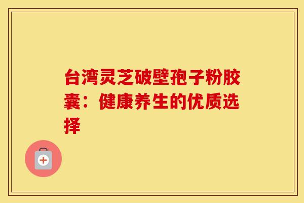 台湾灵芝破壁孢子粉胶囊：健康养生的优质选择