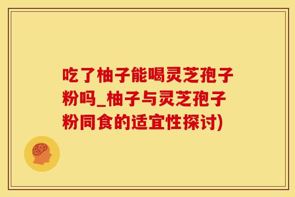 吃了柚子能喝灵芝孢子粉吗_柚子与灵芝孢子粉同食的适宜性探讨)