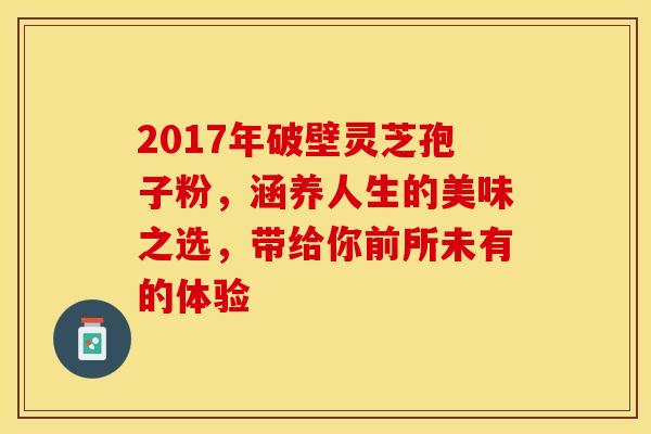 2017年破壁灵芝孢子粉，涵养人生的美味之选，带给你前所未有的体验