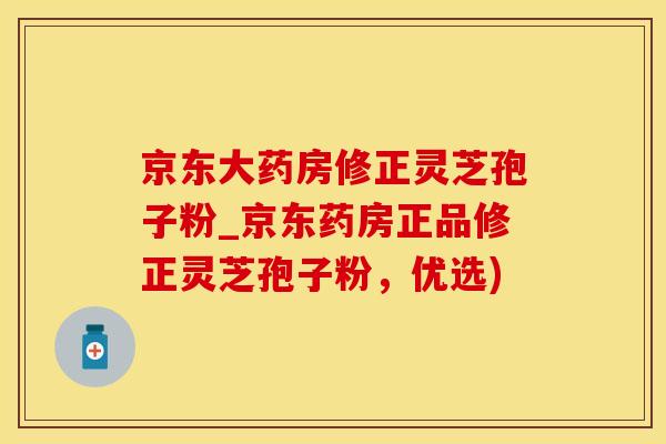 京东大药房修正灵芝孢子粉_京东药房正品修正灵芝孢子粉，优选)