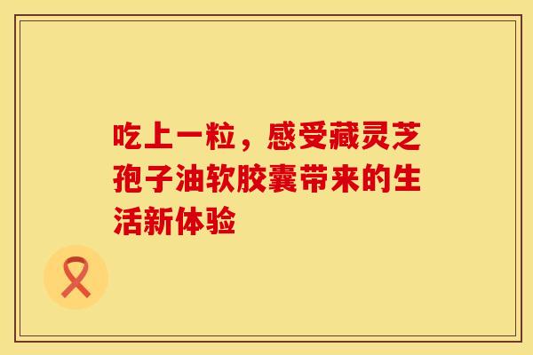 吃上一粒，感受藏灵芝孢子油软胶囊带来的生活新体验