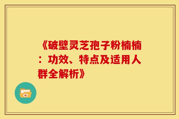 《破壁灵芝孢子粉楠楠：功效、特点及适用人群全解析》