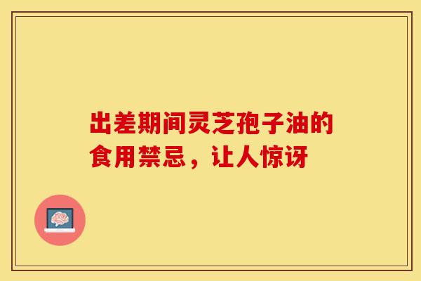 出差期间灵芝孢子油的食用禁忌，让人惊讶