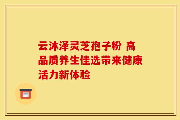 云沐泽灵芝孢子粉 高品质养生佳选带来健康活力新体验