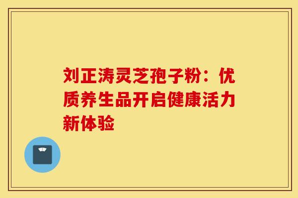 刘正涛灵芝孢子粉：优质养生品开启健康活力新体验