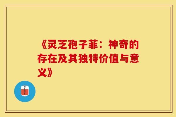 《灵芝孢子菲：神奇的存在及其独特价值与意义》