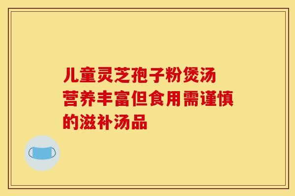 儿童灵芝孢子粉煲汤 营养丰富但食用需谨慎的滋补汤品