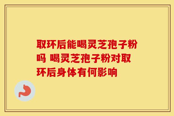 取环后能喝灵芝孢子粉吗 喝灵芝孢子粉对取环后身体有何影响