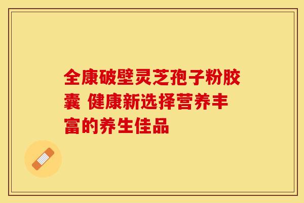 全康破壁灵芝孢子粉胶囊 健康新选择营养丰富的养生佳品