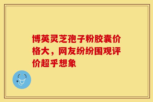 博英灵芝孢子粉胶囊价格大，网友纷纷围观评价超乎想象
