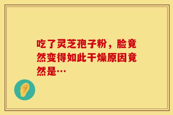 吃了灵芝孢子粉，脸竟然变得如此干燥原因竟然是…