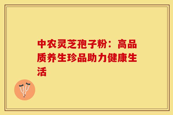 中农灵芝孢子粉：高品质养生珍品助力健康生活