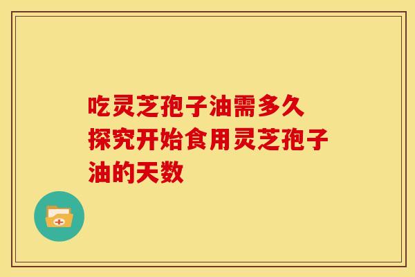 吃灵芝孢子油需多久 探究开始食用灵芝孢子油的天数