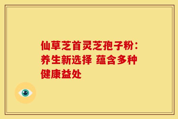 仙草芝首灵芝孢子粉：养生新选择 蕴含多种健康益处