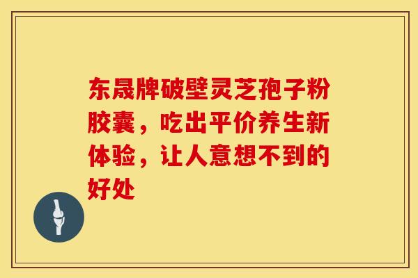 东晟牌破壁灵芝孢子粉胶囊，吃出平价养生新体验，让人意想不到的好处