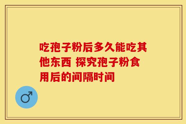 吃孢子粉后多久能吃其他东西 探究孢子粉食用后的间隔时间