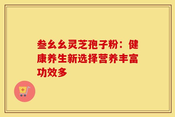 叁幺幺灵芝孢子粉：健康养生新选择营养丰富功效多