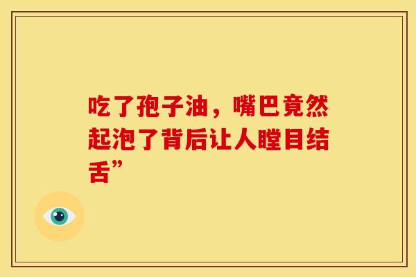 吃了孢子油，嘴巴竟然起泡了背后让人瞠目结舌”