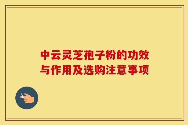 中云灵芝孢子粉的功效与作用及选购注意事项
