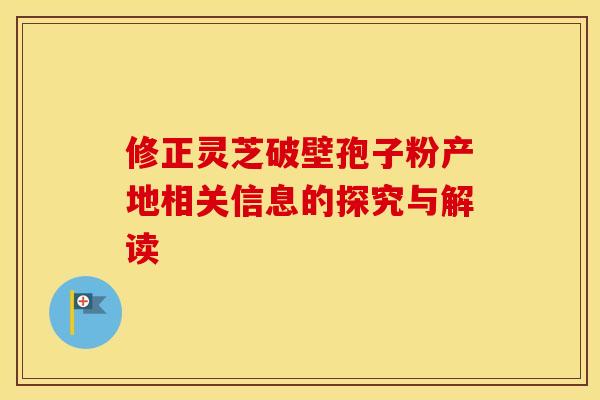 修正灵芝破壁孢子粉产地相关信息的探究与解读