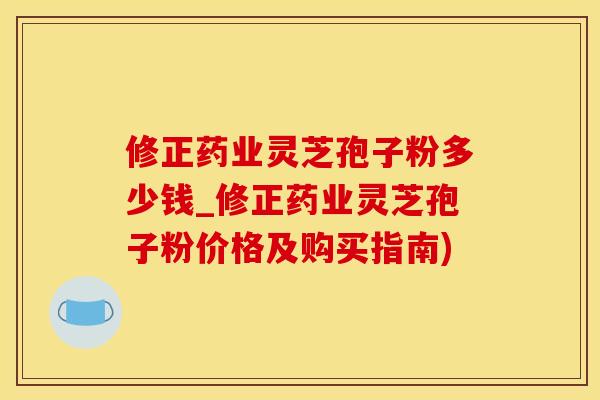 修正药业灵芝孢子粉多少钱_修正药业灵芝孢子粉价格及购买指南)