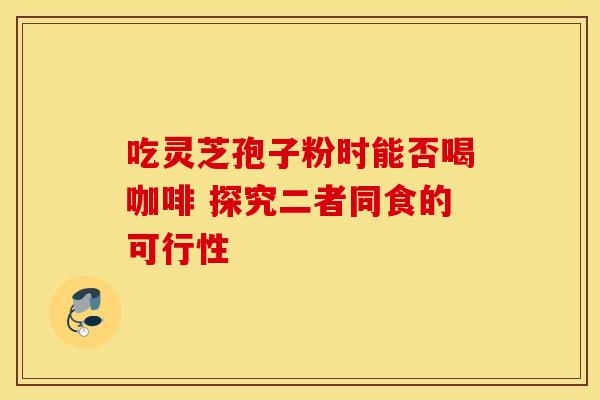 吃灵芝孢子粉时能否喝咖啡 探究二者同食的可行性