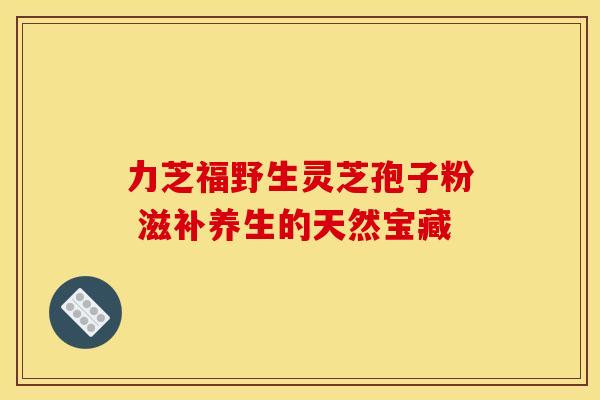 力芝福野生灵芝孢子粉 滋补养生的天然宝藏