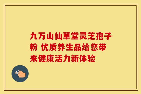九万山仙草堂灵芝孢子粉 优质养生品给您带来健康活力新体验