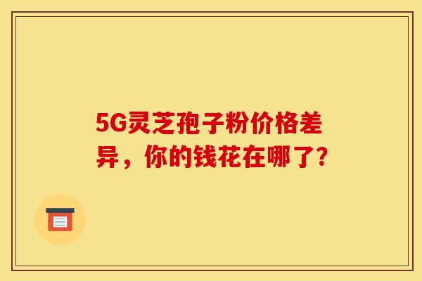5G灵芝孢子粉价格差异，你的钱花在哪了？