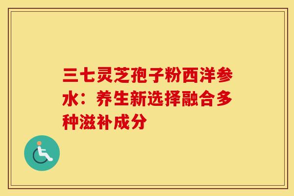 三七灵芝孢子粉西洋参水：养生新选择融合多种滋补成分