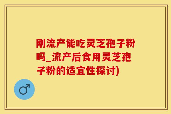 刚流产能吃灵芝孢子粉吗_流产后食用灵芝孢子粉的适宜性探讨)