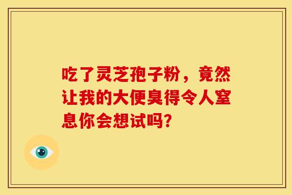 吃了灵芝孢子粉，竟然让我的大便臭得令人窒息你会想试吗？