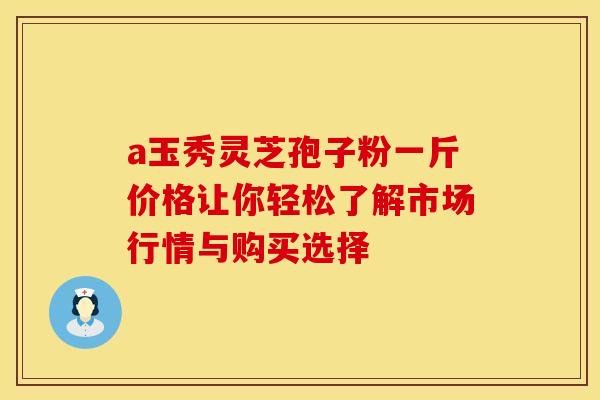 a玉秀灵芝孢子粉一斤价格让你轻松了解市场行情与购买选择