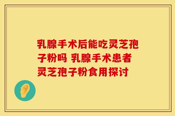 乳腺手术后能吃灵芝孢子粉吗 乳腺手术患者灵芝孢子粉食用探讨