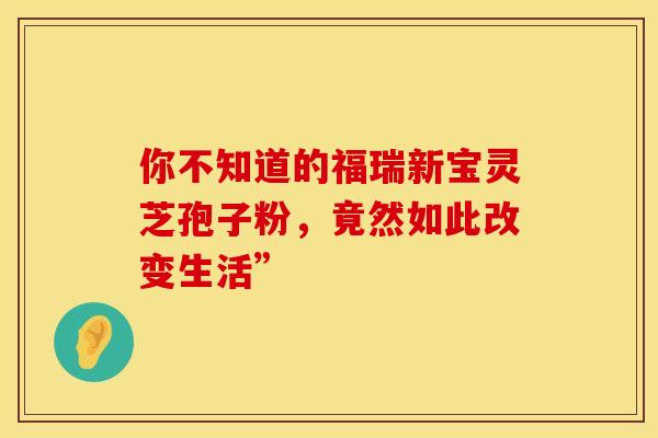 你不知道的福瑞新宝灵芝孢子粉，竟然如此改变生活”