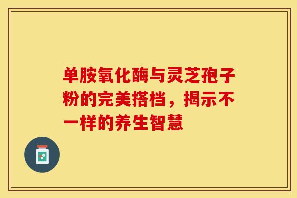 单胺氧化酶与灵芝孢子粉的完美搭档，揭示不一样的养生智慧