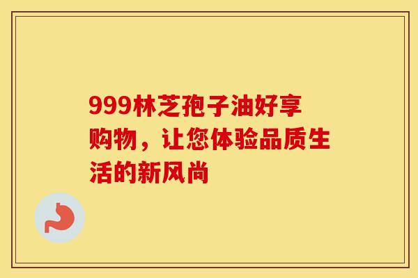 999林芝孢子油好享购物，让您体验品质生活的新风尚