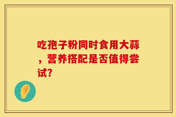 吃孢子粉同时食用大蒜，营养搭配是否值得尝试？