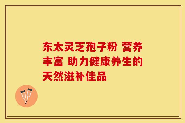 东太灵芝孢子粉 营养丰富 助力健康养生的天然滋补佳品