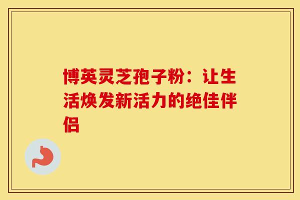 博英灵芝孢子粉：让生活焕发新活力的绝佳伴侣