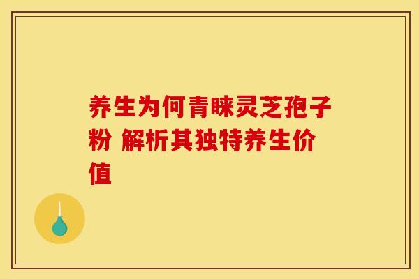 养生为何青睐灵芝孢子粉 解析其独特养生价值