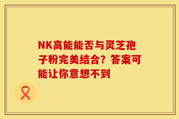 NK高能能否与灵芝孢子粉完美结合？答案可能让你意想不到