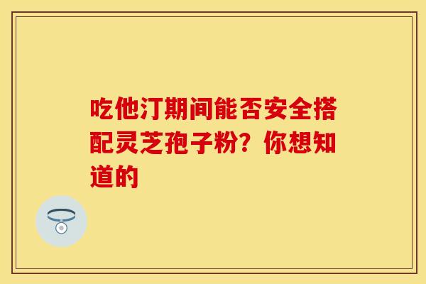 吃他汀期间能否安全搭配灵芝孢子粉？你想知道的