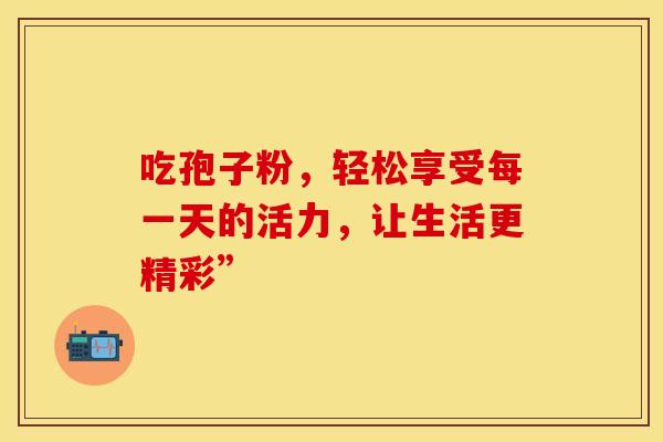 吃孢子粉，轻松享受每一天的活力，让生活更精彩”