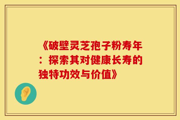 《破壁灵芝孢子粉寿年：探索其对健康长寿的独特功效与价值》