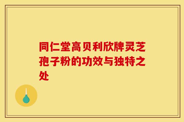 同仁堂高贝利欣牌灵芝孢子粉的功效与独特之处