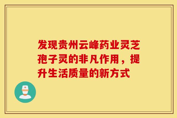 发现贵州云峰药业灵芝孢子灵的非凡作用，提升生活质量的新方式