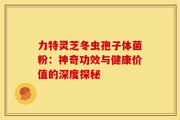力特灵芝冬虫孢子体菌粉：神奇功效与健康价值的深度探秘